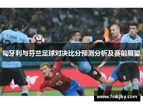 匈牙利与芬兰足球对决比分预测分析及赛前展望