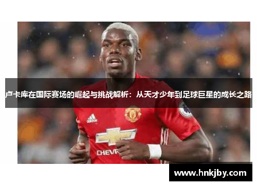 卢卡库在国际赛场的崛起与挑战解析：从天才少年到足球巨星的成长之路